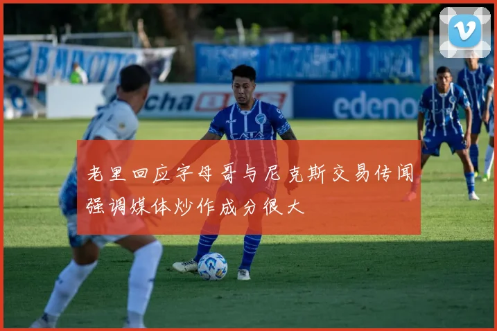 老里回应字母哥与尼克斯交易传闻强调媒体炒作成分很大