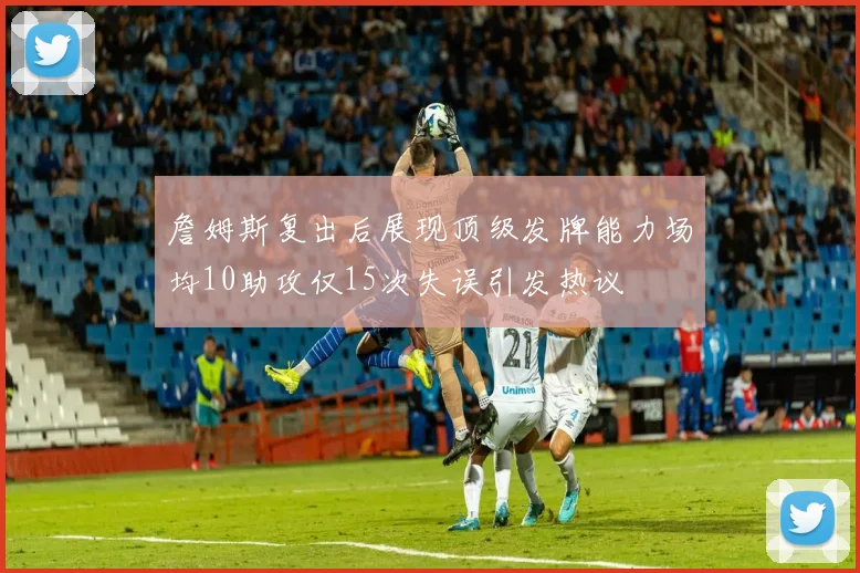 詹姆斯复出后展现顶级发牌能力场均10助攻仅15次失误引发热议