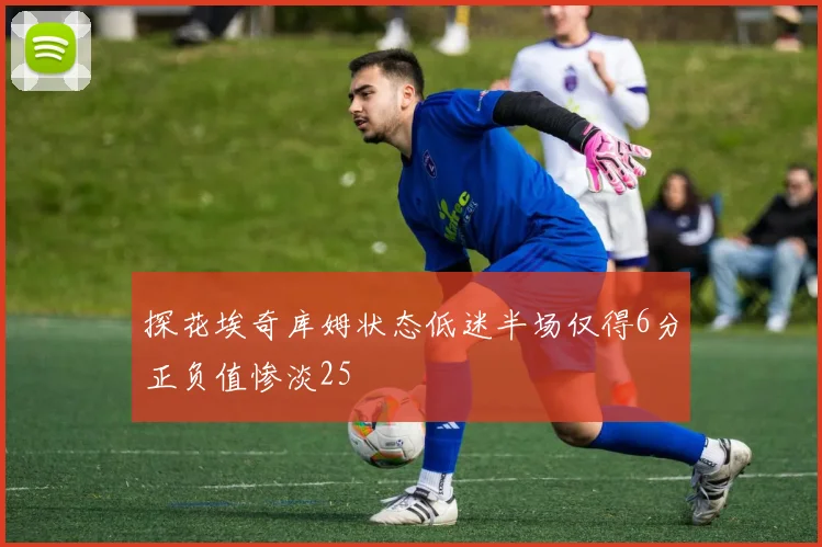 探花埃奇库姆状态低迷半场仅得6分正负值惨淡25