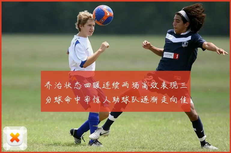 乔治状态回暖连续两场高效表现三分球命中率惊人助球队逐渐走向佳境