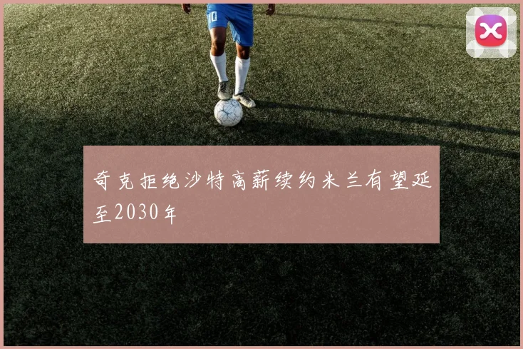奇克拒绝沙特高薪续约米兰有望延至2030年
