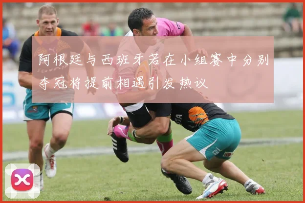 阿根廷与西班牙若在小组赛中分别夺冠将提前相遇引发热议