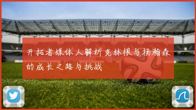 开拓者媒体人解析克林根与杨瀚森的成长之路与挑战