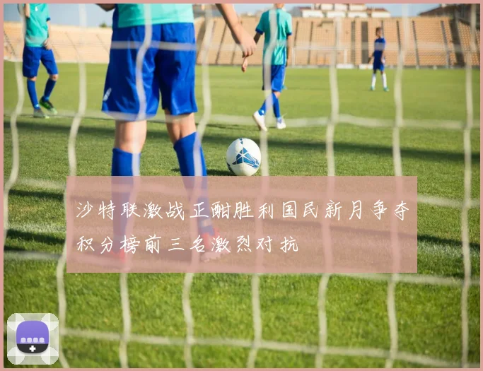 沙特联激战正酣胜利国民新月争夺积分榜前三名激烈对抗