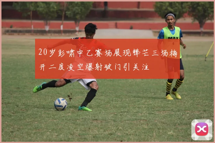 20岁彭啸中乙赛场展现锋芒三场梅开二度凌空爆射破门引关注