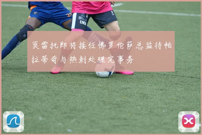 莫雷托即将接任佛罗伦萨总监待帕拉蒂奇与热刺处理完事务