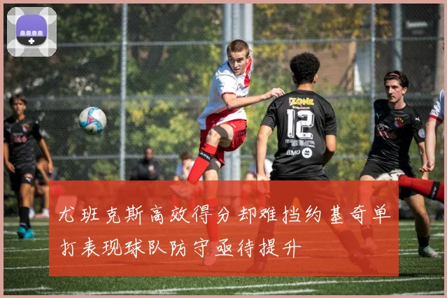 尤班克斯高效得分却难挡约基奇单打表现球队防守亟待提升