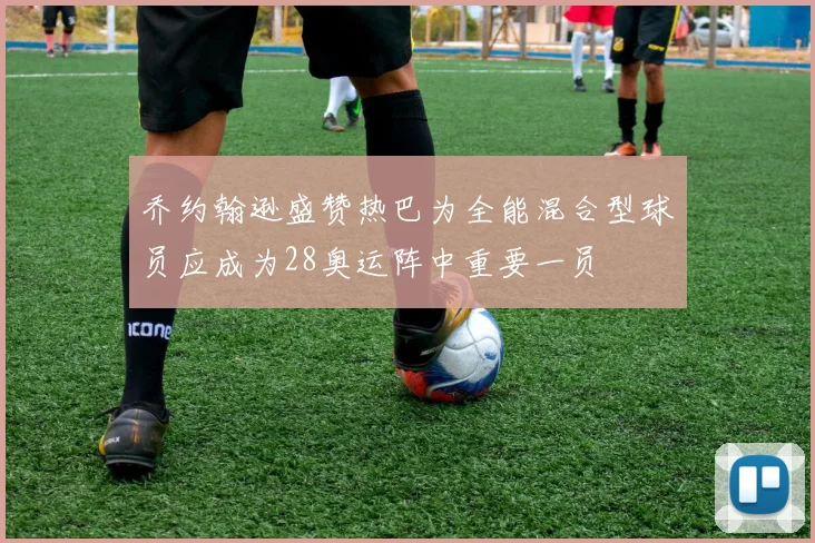 乔约翰逊盛赞热巴为全能混合型球员应成为28奥运阵中重要一员