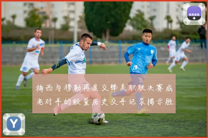 梅西与穆勒再度交锋美职联决赛成老对手的较量历史交手记录揭示胜负关系