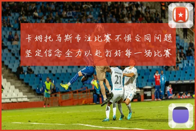 卡姆托马斯专注比赛不惧合同问题坚定信念全力以赴打好每一场比赛