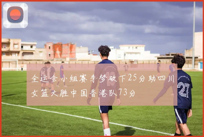 全运会小组赛李梦砍下25分助四川女篮大胜中国香港队73分