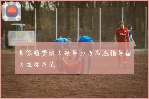 基德盛赞欧文领导力与布威指导能力堪称典范