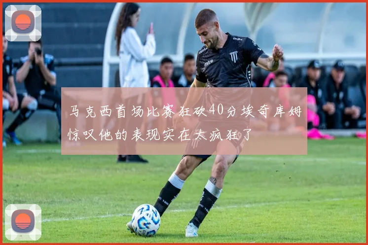 马克西首场比赛狂砍40分埃奇库姆惊叹他的表现实在太疯狂了