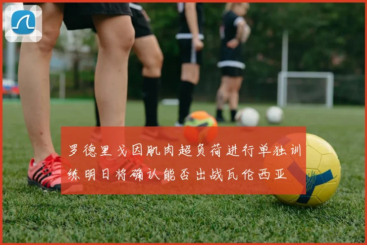罗德里戈因肌肉超负荷进行单独训练明日将确认能否出战瓦伦西亚
