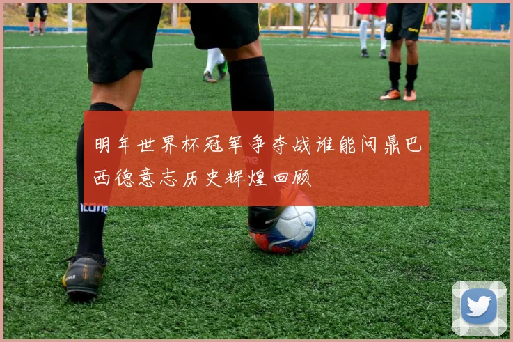明年世界杯冠军争夺战谁能问鼎巴西德意志历史辉煌回顾