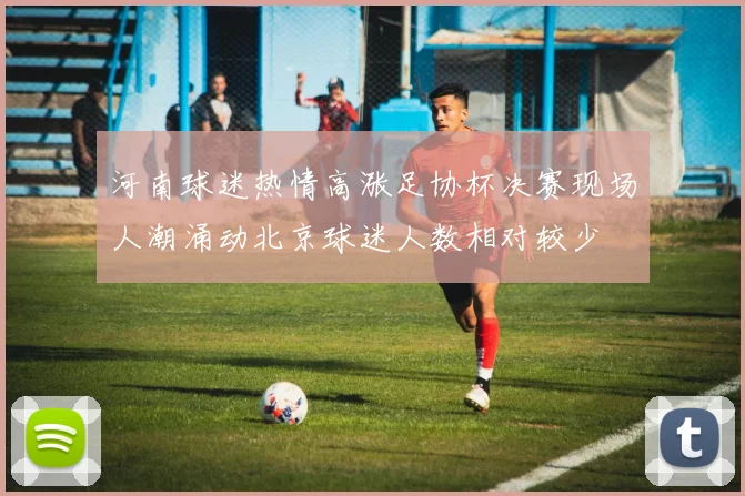 河南球迷热情高涨足协杯决赛现场人潮涌动北京球迷人数相对较少