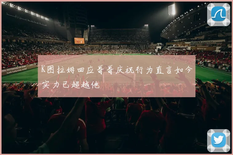 K图拉姆回应哥哥庆祝行为直言如今实力已超越他