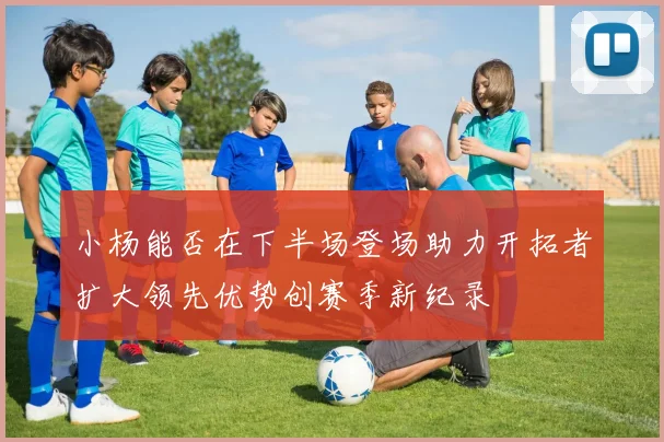 小杨能否在下半场登场助力开拓者扩大领先优势创赛季新纪录