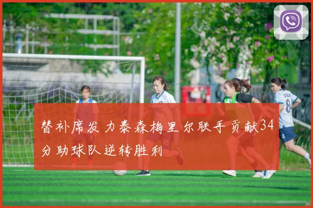 替补席发力泰森梅里尔联手贡献34分助球队逆转胜利