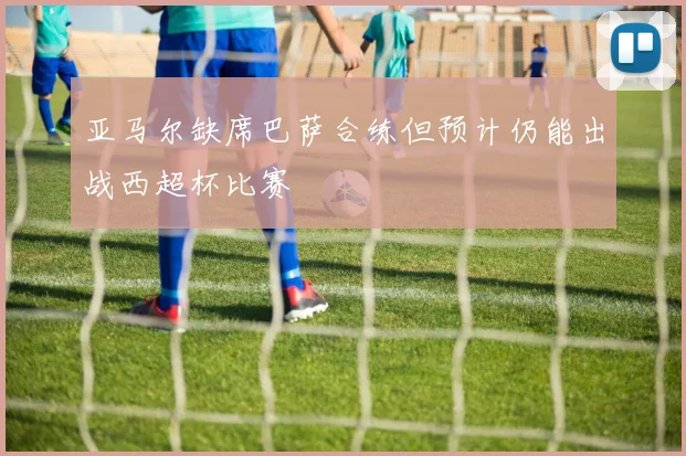 亚马尔缺席巴萨合练但预计仍能出战西超杯比赛