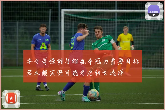 字母哥强调与雄鹿夺冠为首要目标若未能实现可能考虑转会选择