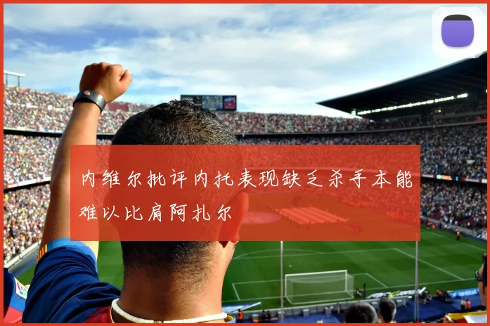 内维尔批评内托表现缺乏杀手本能难以比肩阿扎尔