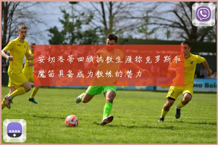 安切洛蒂回顾执教生涯称克罗斯和魔笛具备成为教练的潜力