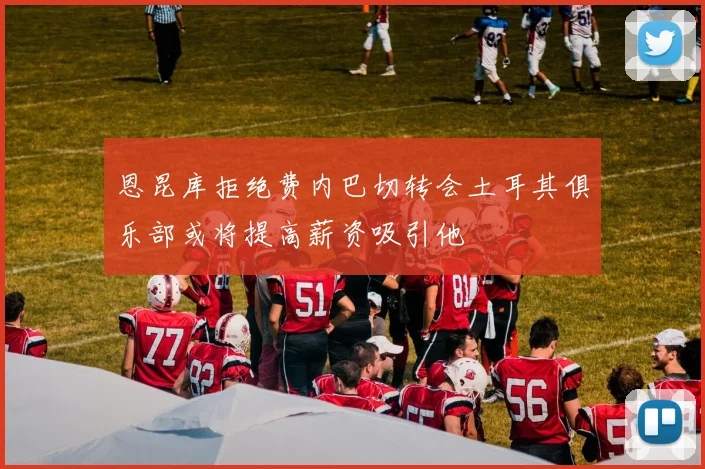 恩昆库拒绝费内巴切转会土耳其俱乐部或将提高薪资吸引他