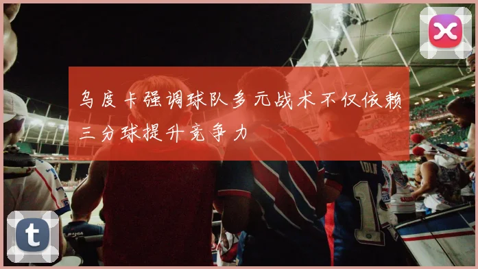 乌度卡强调球队多元战术不仅依赖三分球提升竞争力