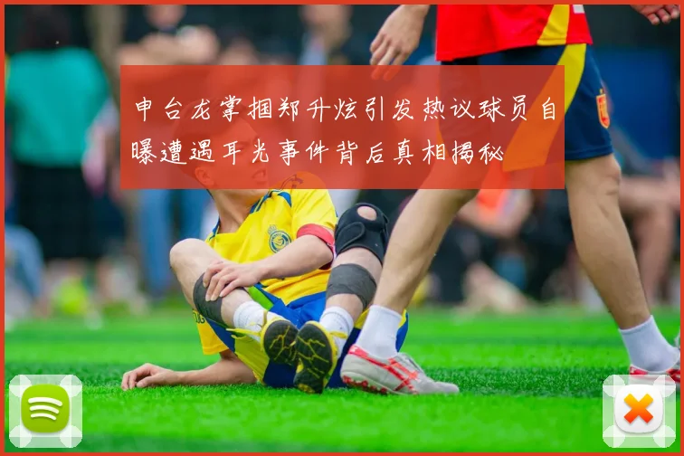 申台龙掌掴郑升炫引发热议球员自曝遭遇耳光事件背后真相揭秘