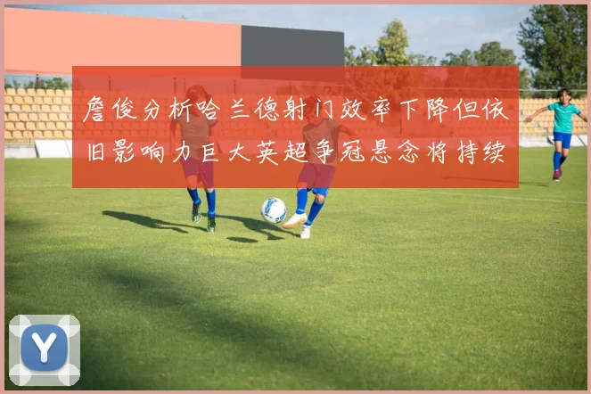 詹俊分析哈兰德射门效率下降但依旧影响力巨大英超争冠悬念将持续至五月