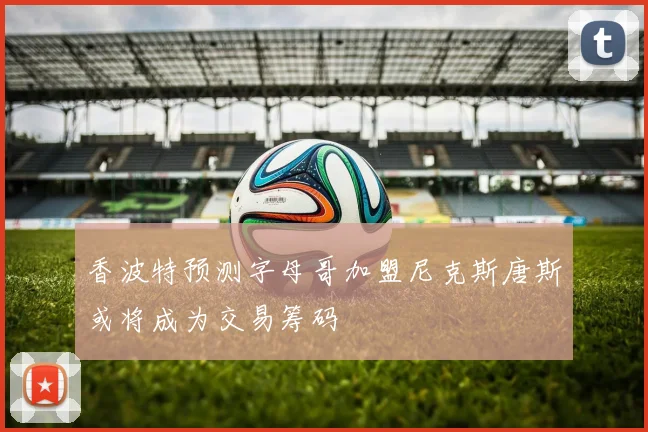 香波特预测字母哥加盟尼克斯唐斯或将成为交易筹码