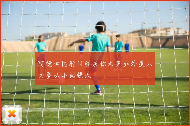 阿德回忆射门经历称大罗如外星人力量从小就强大