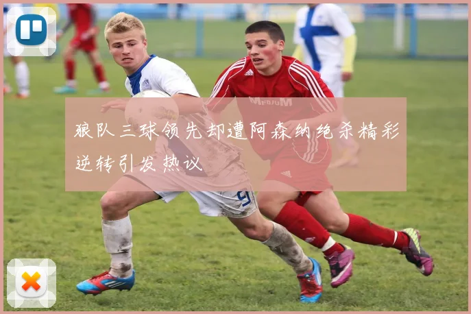 狼队三球领先却遭阿森纳绝杀精彩逆转引发热议